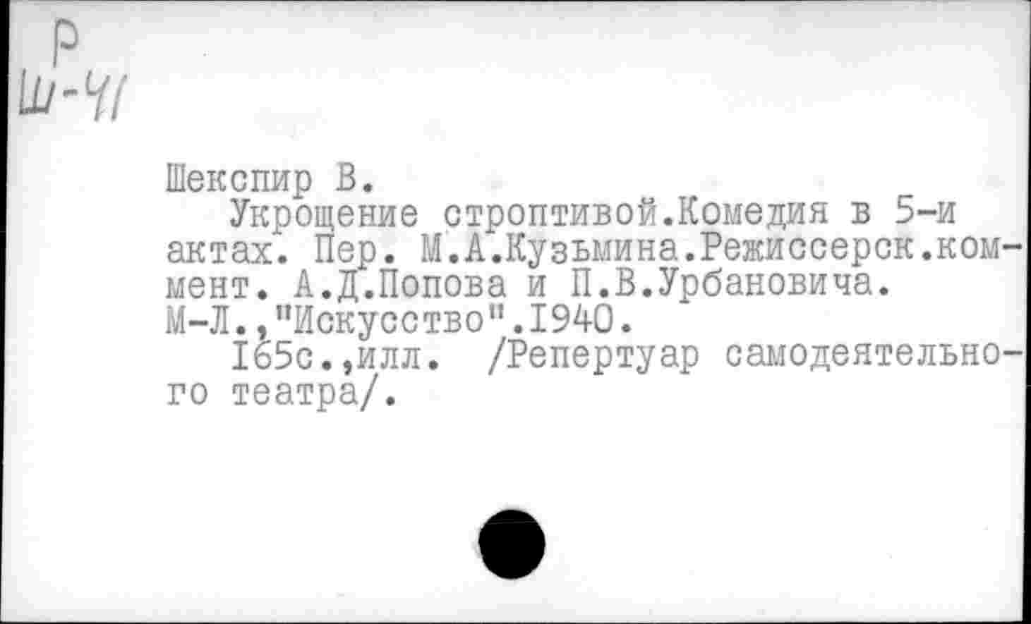 ﻿р
Шекспир В.
Укрощение строптивой.Комедия в 5-и актах. Пер. Ю.Кузьмина.Режиссерск.коммент. А.Д.Попова и П.В.Урбановича.
М-Л.,"Искусство".1940.
165с.,илл. /Репертуар самодеятельного театра/.